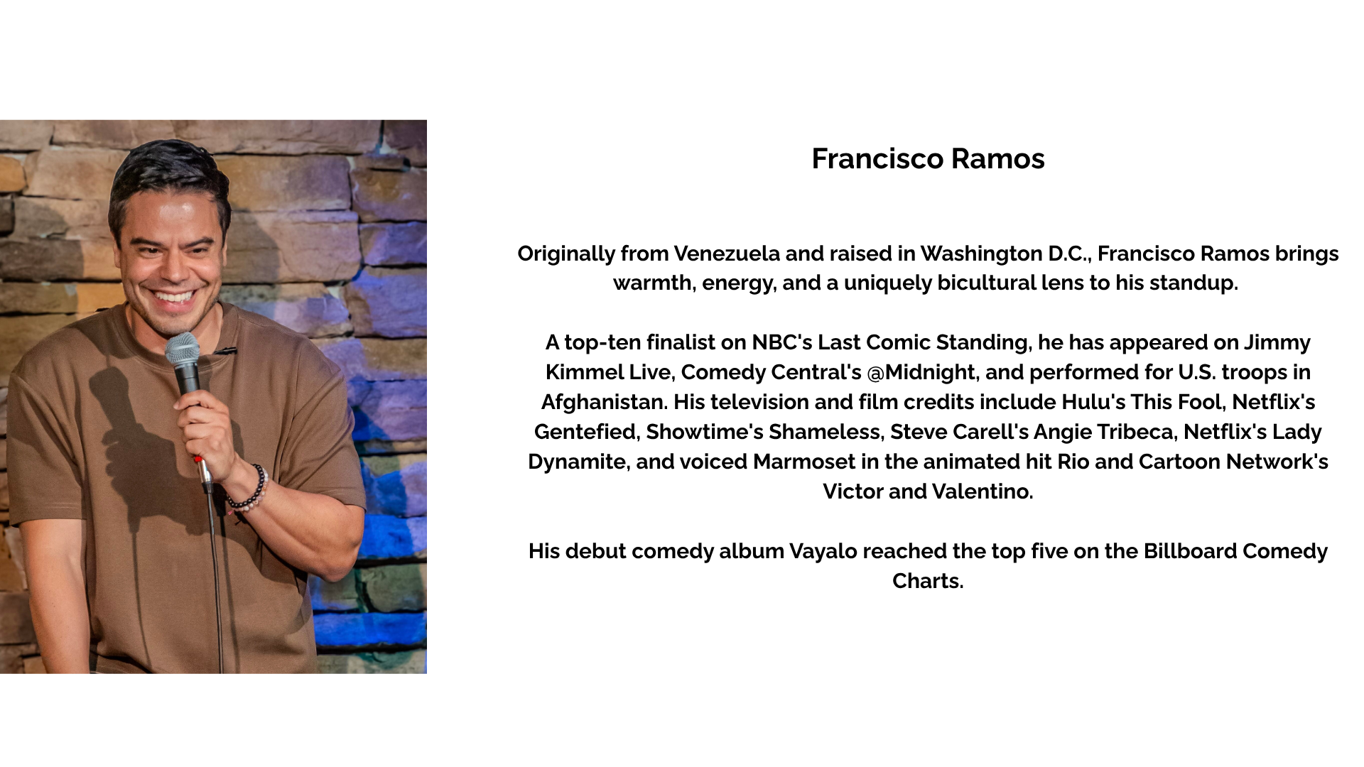 Francisco Ramos Originally from Venezuela and raised in Washington D.C., Francisco Ramos brings warmth, energy, and a uniquely bicultural lens to his standup. A top-ten finalist on NBC's Last Comic Standing, he has appeared on Jimmy Kimmel Live, Comedy Central's @Midnight, and performed for U.S. troops in Afghanistan. His television and film credits include Hulu's This Fool, Netflix's Gentefied, Showtime's Shameless, Steve Carell's Angie Tribeca, Netflix's Lady Dynamite, and voiced Marmoset in the animated hit Rio and Cartoon Network's Victor and Valentino. His debut comedy album Vayalo reached the top five on the Billboard Comedy Charts.