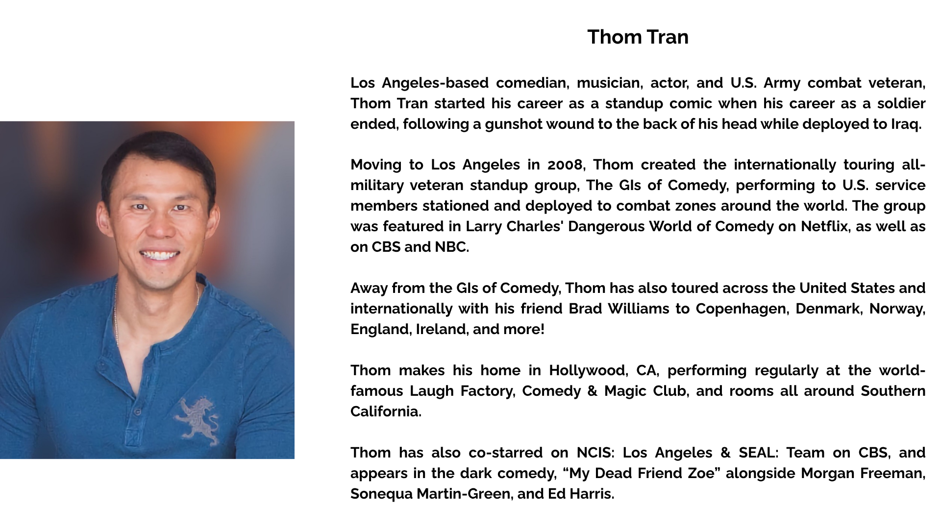 Thom Tran Los Angeles-based comedian, musician, actor, and U.S. Army Combat veteran, Thom Tran started his career as a standup comic when his career as a soldier ended, following a gunshot wound to the back of his head while deployed to Iraq. Moving to Los Angeles in 2008, Thom created the internationally touring all-military veteran standup group, The GIs of Comedy, performing to U.S. service members stationed and deployed to combat zones around the world. The group was featured in Larry Charles' Dangerous World of Comedy on Netflix, as well as on CBS and NBC. Away from the GIs of Comedy, Thom has also toured across the United States and internationally with his friend Brad Williams to Copenhagen, Denmark, Norway, England, Ireland, and more! Thom makes his home in Hollywood, CA, performing regularly at the world-famous Laugh Factory, Comedy & Magic Club, and rooms all around Southern California. Thom has also co-starred on NCIS: Los Angeles & SEAL: Team on CBS, and appears in the dark comedy, “My Dead Friend Zoe” alongside Morgan Freeman, Sonequa Martin-Green, and Ed Harris.
